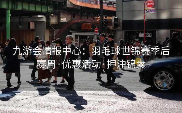 九游会情报中心：羽毛球世锦赛季后赛周·优惠活动·押注锦囊  第2张