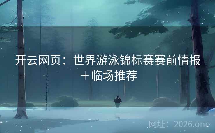 开云网页：世界游泳锦标赛赛前情报＋临场推荐  第2张
