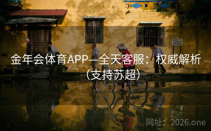 金年会体育APP—全天客服:权威解析(支持苏超)  第1张 金年会体育APP—全天客服:权威解析(支持苏超)  第1张